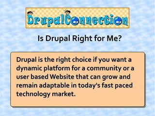 Is Drupal Right for Me?

Drupal is the right choice if you want a
dynamic platform for a community or a
user based Website that can grow and
remain adaptable in today's fast paced
technology market.
 