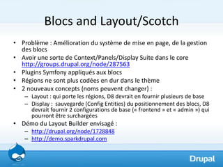 Blocs and Layout/Scotch
• Problème : Amélioration du système de mise en page, de la gestion
  des blocs
• Avoir une sorte de Context/Panels/Display Suite dans le core
  http://groups.drupal.org/node/287563
• Plugins Symfony appliqués aux blocs
• Régions ne sont plus codées en dur dans le thème
• 2 nouveaux concepts (noms peuvent changer) :
   – Layout : qui porte les régions, D8 devrait en fournir plusieurs de base
   – Display : sauvegarde (Config Entities) du positionnement des blocs, D8
     devrait fournir 2 configurations de base (« frontend » et « admin ») qui
     pourront être surchargées
• Démo du Layout Builder envisagé :
   – http://drupal.org/node/1728848
   – http://demo.sparkdrupal.com
 
