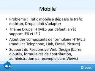 Mobile
• Problème : Trafic mobile a dépassé le trafic
  desktop, Drupal doit s'adapter
• Thème Drupal HTML5 par défaut, arrêt
  support IE6 et IE 7
• Ajout des composants de formulaire HTML 5
  (modules Telephone, Link, EMail, Picture)
• Support du Responsive Web Design (barre
  d'outils, formulaires de contribution,
  administration par exemple dans Views)
 