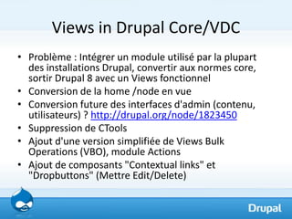 Views in Drupal Core/VDC
• Problème : Intégrer un module utilisé par la plupart
  des installations Drupal, convertir aux normes core,
  sortir Drupal 8 avec un Views fonctionnel
• Conversion de la home /node en vue
• Conversion future des interfaces d'admin (contenu,
  utilisateurs) ? http://drupal.org/node/1823450
• Suppression de CTools
• Ajout d'une version simplifiée de Views Bulk
  Operations (VBO), module Actions
• Ajout de composants "Contextual links" et
  "Dropbuttons" (Mettre Edit/Delete)
 
