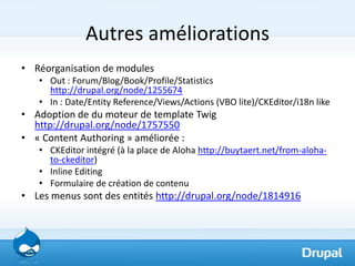 Autres améliorations
• Réorganisation de modules
   • Out : Forum/Blog/Book/Profile/Statistics
     http://drupal.org/node/1255674
   • In : Date/Entity Reference/Views/Actions (VBO lite)/CKEditor/i18n like
• Adoption de du moteur de template Twig
  http://drupal.org/node/1757550
• « Content Authoring » améliorée :
   • CKEditor intégré (à la place de Aloha http://buytaert.net/from-aloha-
     to-ckeditor)
   • Inline Editing
   • Formulaire de création de contenu
• Les menus sont des entités http://drupal.org/node/1814916
 