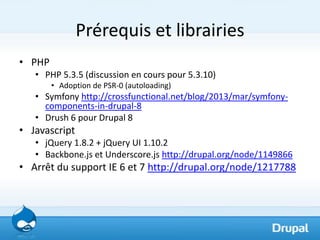 Prérequis et librairies
• PHP
   • PHP 5.3.5 (discussion en cours pour 5.3.10)
        • Adoption de PSR-0 (autoloading)
   • Symfony http://crossfunctional.net/blog/2013/mar/symfony-
     components-in-drupal-8
   • Drush 6 pour Drupal 8
• Javascript
   • jQuery 1.8.2 + jQuery UI 1.10.2
   • Backbone.js et Underscore.js http://drupal.org/node/1149866
• Arrêt du support IE 6 et 7 http://drupal.org/node/1217788
 