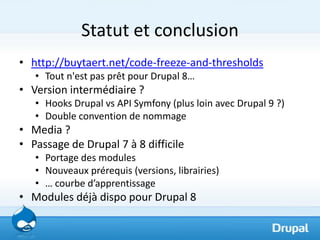 Statut et conclusion
• http://buytaert.net/code-freeze-and-thresholds
   • Tout n'est pas prêt pour Drupal 8…
• Version intermédiaire ?
   • Hooks Drupal vs API Symfony (plus loin avec Drupal 9 ?)
   • Double convention de nommage
• Media ?
• Passage de Drupal 7 à 8 difficile
   • Portage des modules
   • Nouveaux prérequis (versions, librairies)
   • … courbe d’apprentissage
• Modules déjà dispo pour Drupal 8
 