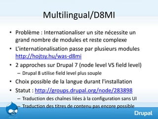 Multilingual/D8MI
• Problème : Internationaliser un site nécessite un
  grand nombre de modules et reste complexe
• L’internationalisation passe par plusieurs modules
  http://hojtsy.hu/was-d8mi
• 2 approches sur Drupal 7 (node level VS field level)
   – Drupal 8 utilise field level plus souple
• Choix possible de la langue durant l'installation
• Statut : http://groups.drupal.org/node/283898
   – Traduction des chaînes liées à la configuration sans UI
   – Traduction des titres de contenu pas encore possible
 