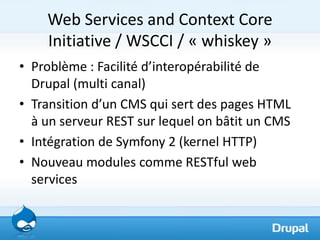 Web Services and Context Core
    Initiative / WSCCI / « whiskey »
• Problème : Facilité d’interopérabilité de
  Drupal (multi canal)
• Transition d’un CMS qui sert des pages HTML
  à un serveur REST sur lequel on bâtit un CMS
• Intégration de Symfony 2 (kernel HTTP)
• Nouveau modules comme RESTful web
  services
 