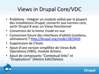 Views in Drupal Core/VDC
• Problème : Intégrer un module utilisé par la plupart
  des installations Drupal, convertir aux ...