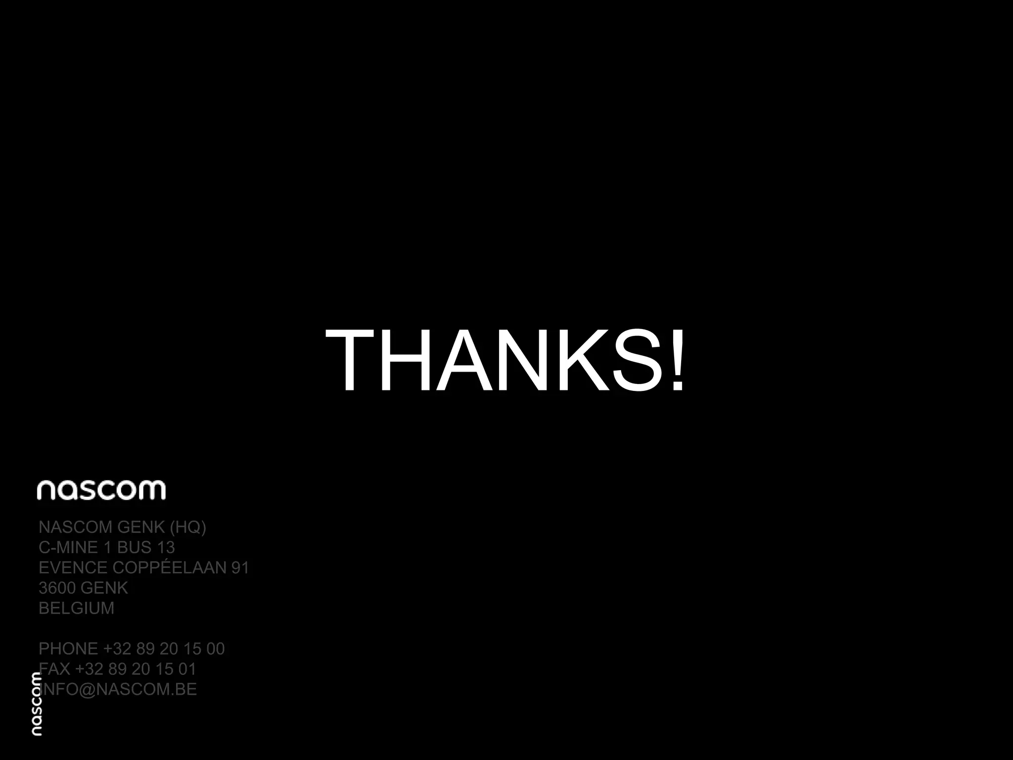 THANKS!
NASCOM GENK (HQ)
C-MINE 1 BUS 13
EVENCE COPPÉELAAN 91
3600 GENK
BELGIUM
PHONE +32 89 20 15 00
FAX +32 89 20 15 01
INFO@NASCOM.BE

 