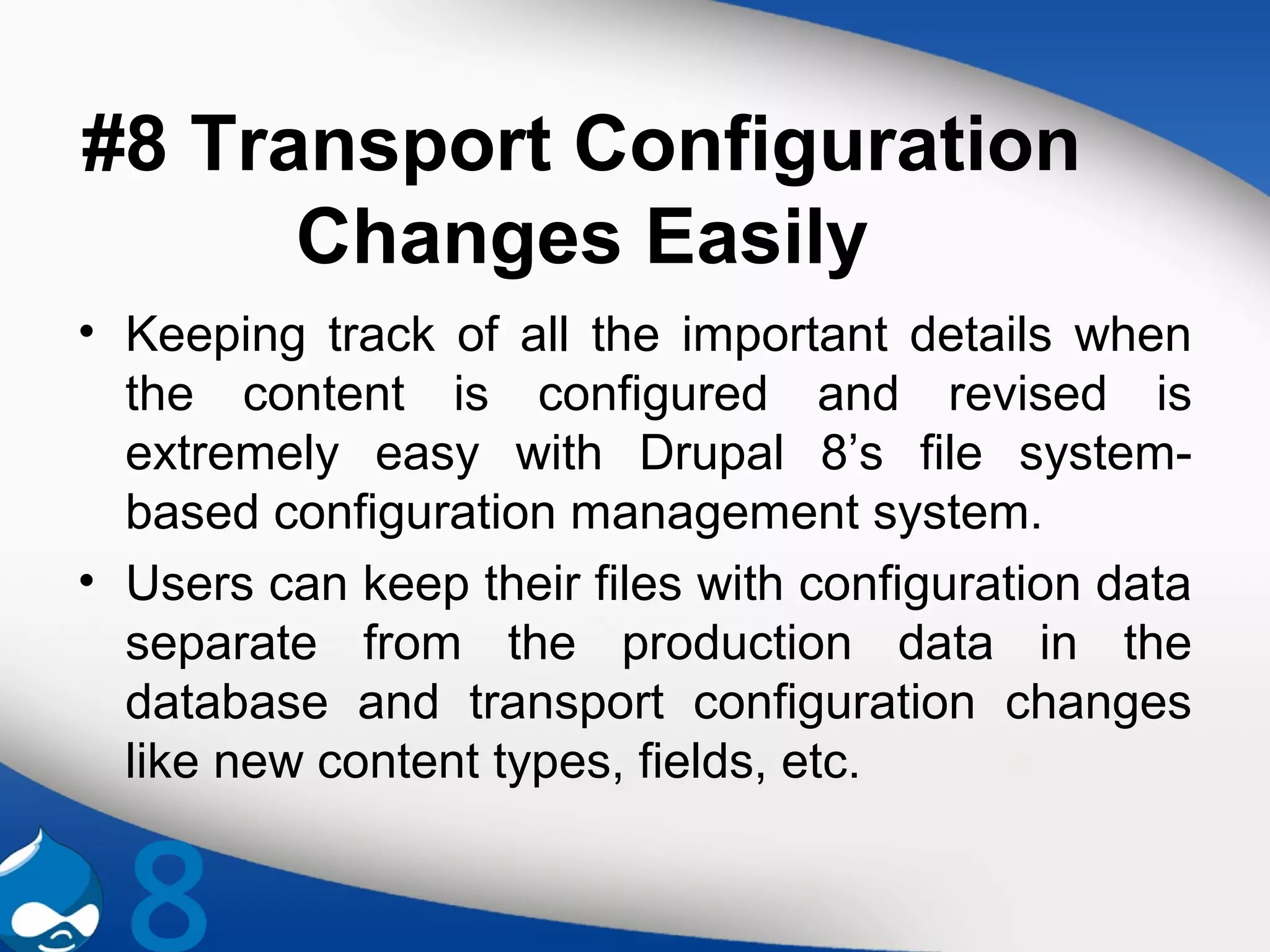 #8 Transport Configuration
Changes Easily
• Keeping track of all the important details when
the content is configured and revised is
extremely easy with Drupal 8’s file system-
based configuration management system.
• Users can keep their files with configuration data
separate from the production data in the
database and transport configuration changes
like new content types, fields, etc.
 