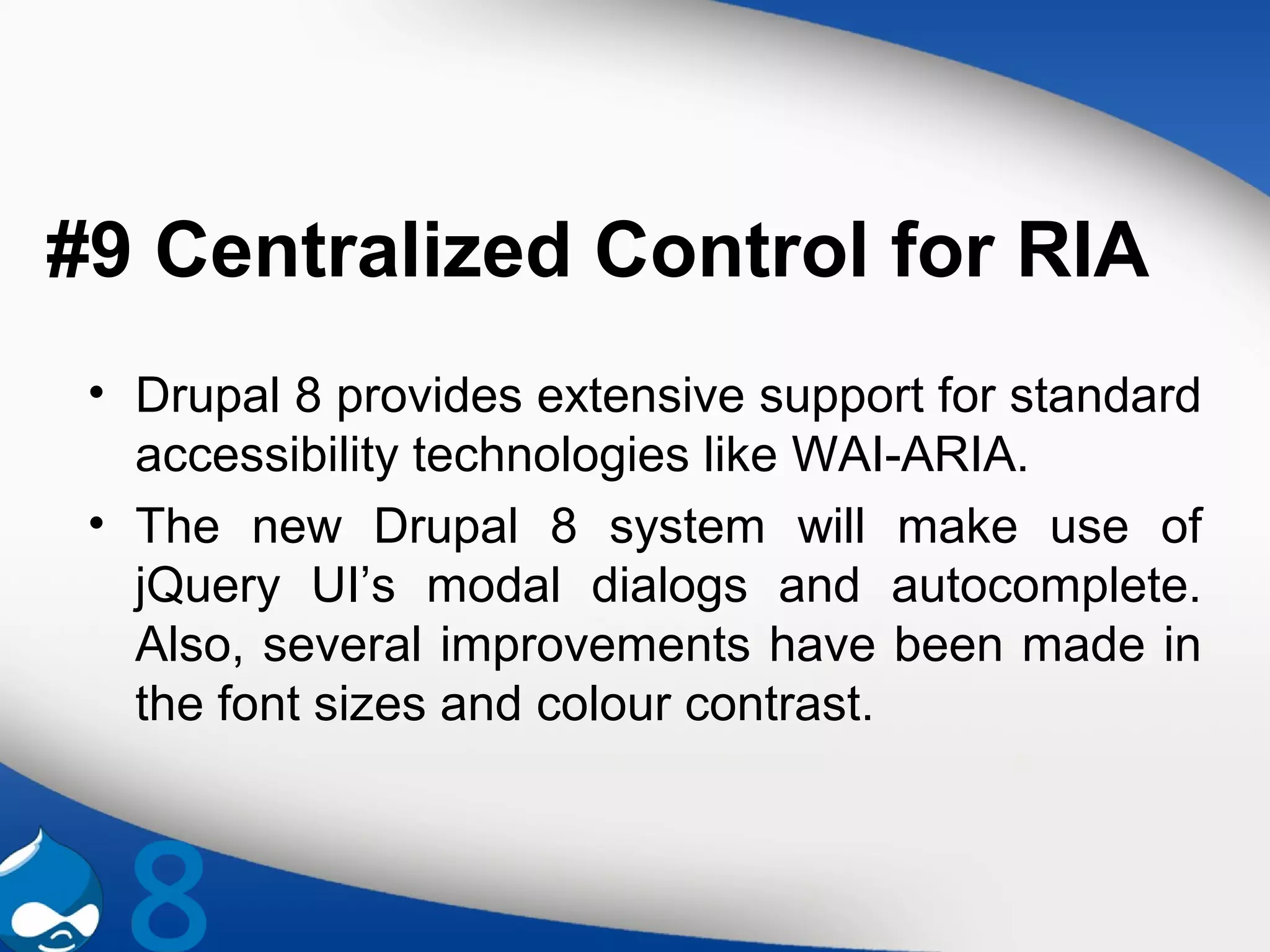 #9 Centralized Control for RIA
• Drupal 8 provides extensive support for standard
accessibility technologies like WAI-ARIA.
• The new Drupal 8 system will make use of
jQuery UI’s modal dialogs and autocomplete.
Also, several improvements have been made in
the font sizes and colour contrast.
 