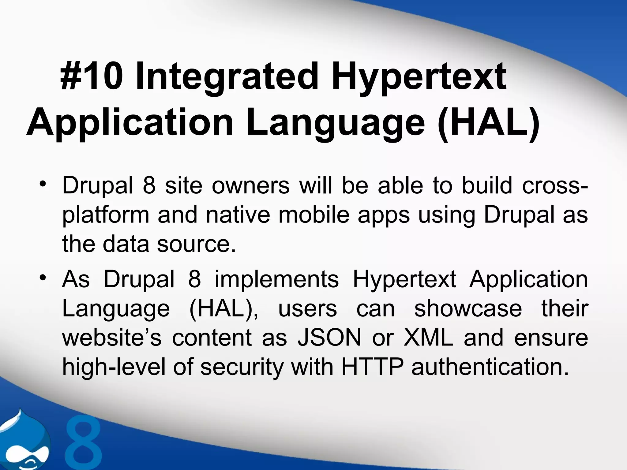 #10 Integrated Hypertext
Application Language (HAL)
• Drupal 8 site owners will be able to build cross-
platform and native mobile apps using Drupal as
the data source.
• As Drupal 8 implements Hypertext Application
Language (HAL), users can showcase their
website’s content as JSON or XML and ensure
high-level of security with HTTP authentication.
 