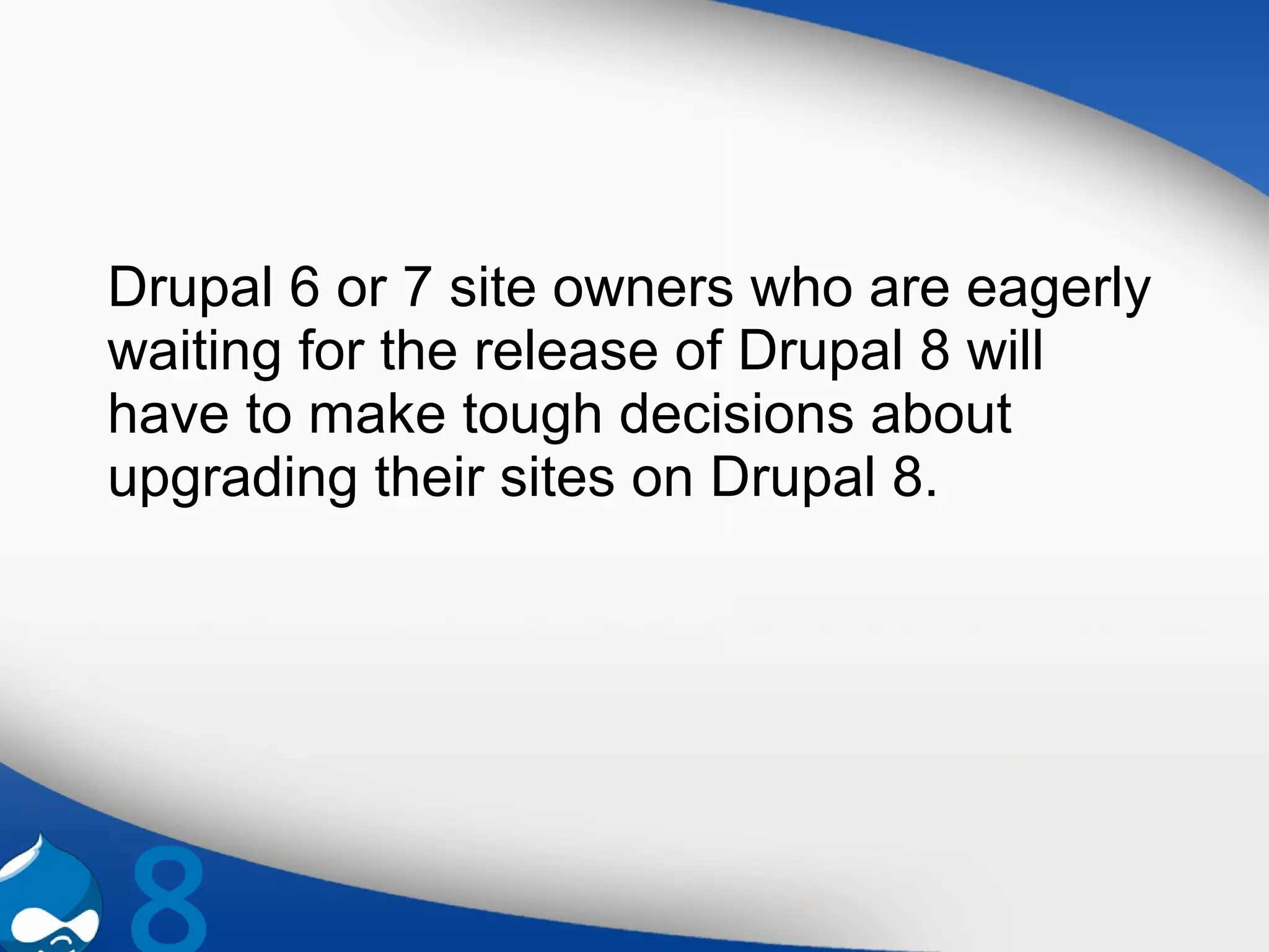 Drupal 6 or 7 site owners who are eagerly
waiting for the release of Drupal 8 will
have to make tough decisions about
upgrading their sites on Drupal 8.
 