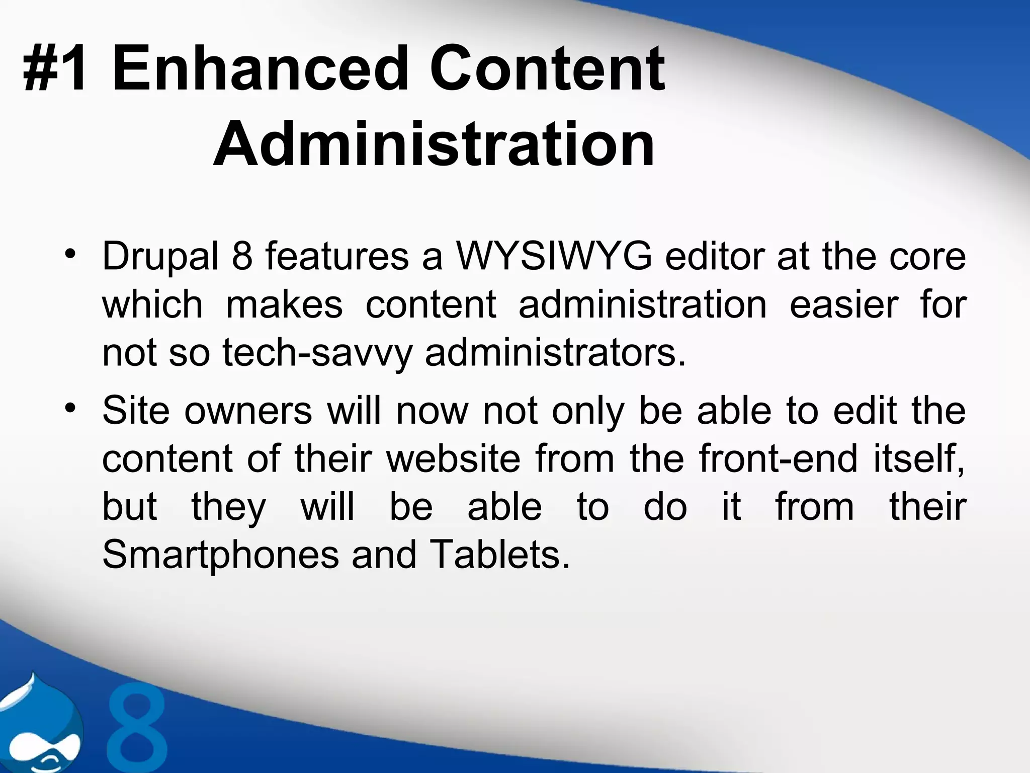 #1 Enhanced Content
Administration
• Drupal 8 features a WYSIWYG editor at the core
which makes content administration easier for
not so tech-savvy administrators.
• Site owners will now not only be able to edit the
content of their website from the front-end itself,
but they will be able to do it from their
Smartphones and Tablets.
 