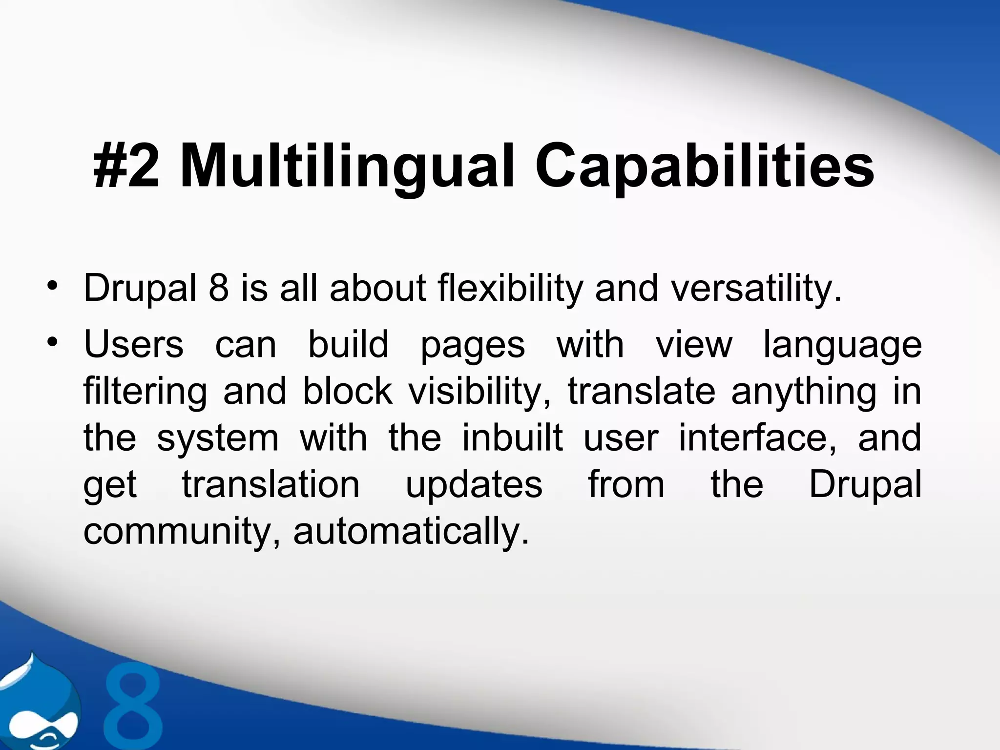 #2 Multilingual Capabilities
• Drupal 8 is all about flexibility and versatility.
• Users can build pages with view language
filtering and block visibility, translate anything in
the system with the inbuilt user interface, and
get translation updates from the Drupal
community, automatically.
 