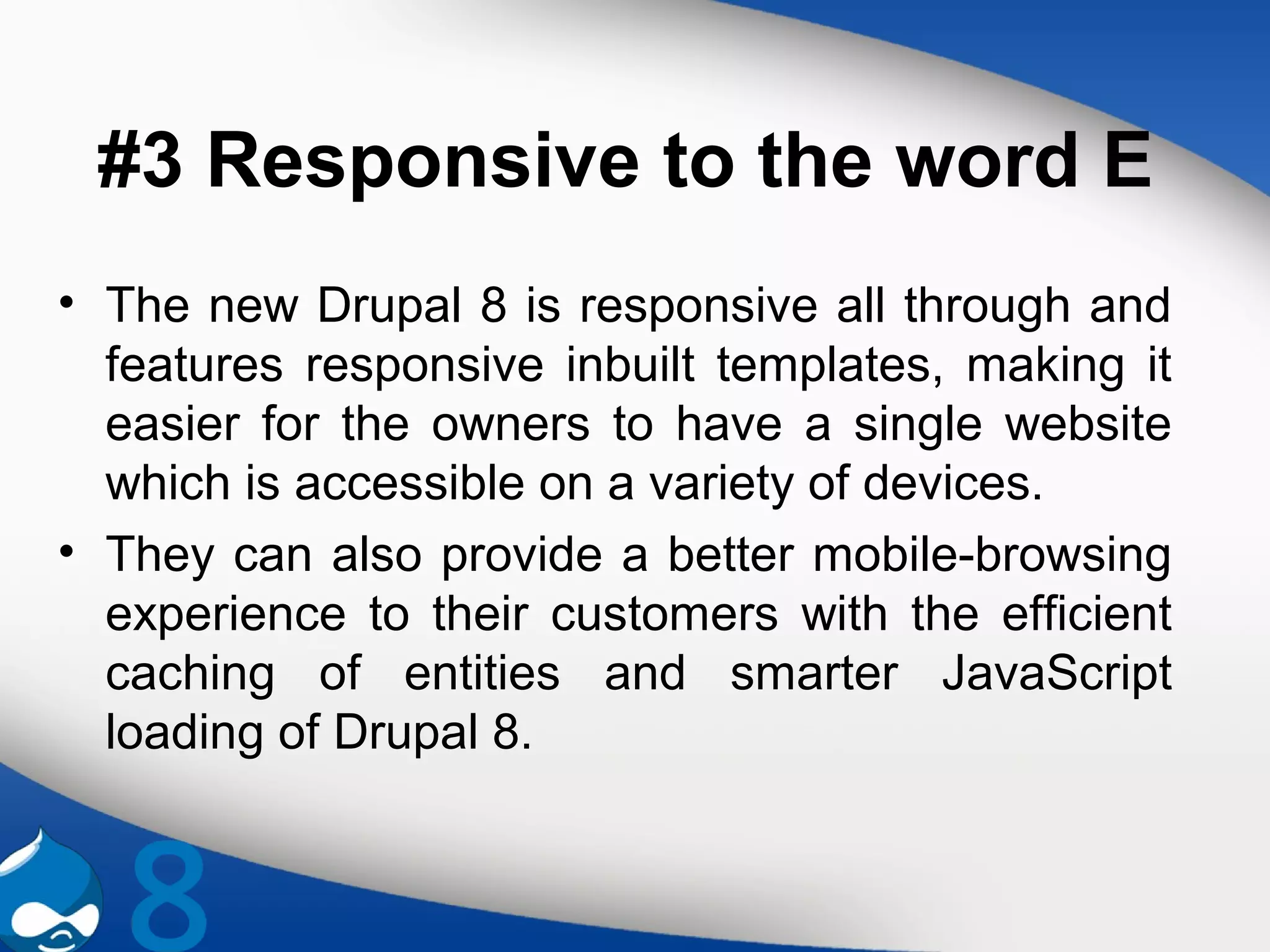 #3 Responsive to the word E
• The new Drupal 8 is responsive all through and
features responsive inbuilt templates, making it
easier for the owners to have a single website
which is accessible on a variety of devices.
• They can also provide a better mobile-browsing
experience to their customers with the efficient
caching of entities and smarter JavaScript
loading of Drupal 8.
 