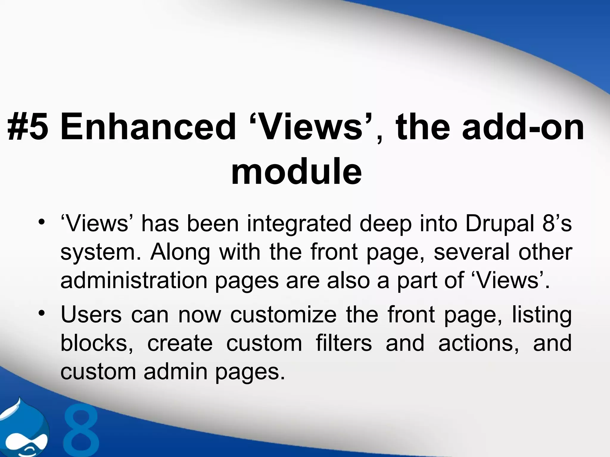 #5 Enhanced ‘Views’, the add-on
module
• ‘Views’ has been integrated deep into Drupal 8’s
system. Along with the front page, several other
administration pages are also a part of ‘Views’.
• Users can now customize the front page, listing
blocks, create custom filters and actions, and
custom admin pages.
 