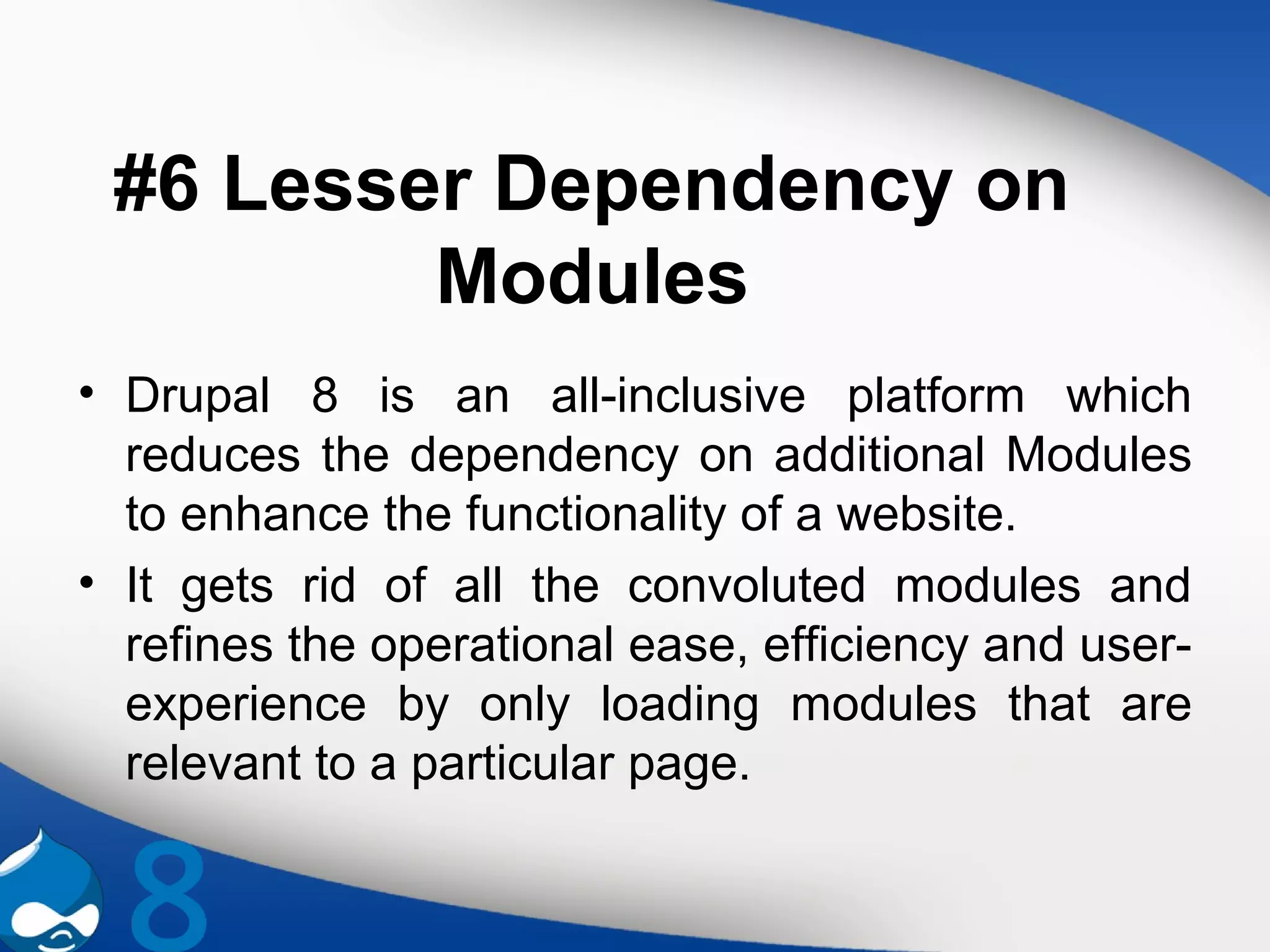 #6 Lesser Dependency on
Modules
• Drupal 8 is an all-inclusive platform which
reduces the dependency on additional Modules
to enhance the functionality of a website.
• It gets rid of all the convoluted modules and
refines the operational ease, efficiency and user-
experience by only loading modules that are
relevant to a particular page.
 