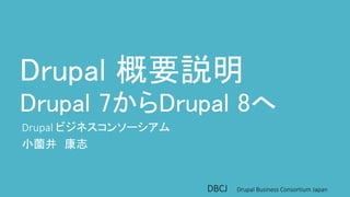 Drupal 概要説明 
Drupal 7からDrupal 8へ 
Drupal ビジネスコンソーシアム 
小薗井康志 
DBCJ Drupal Business Consortium Japan 
 