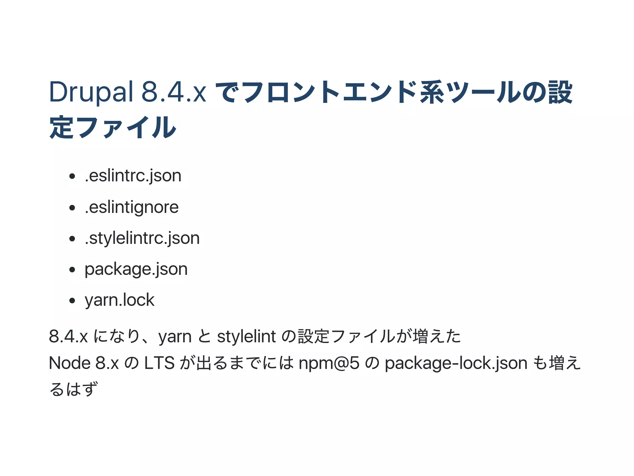Drupal 8.4.x でフロントエンド系ツールの設
定ファイル
.eslintrc.json
.eslintignore
.stylelintrc.json
package.json
yarn.lock
8.4.x になり、yarn とstylelint の設定ファイルが増えた
Node 8.x のLTS が出るまでにはnpm@5 のpackage‑lock.json も増え
るはず
 
