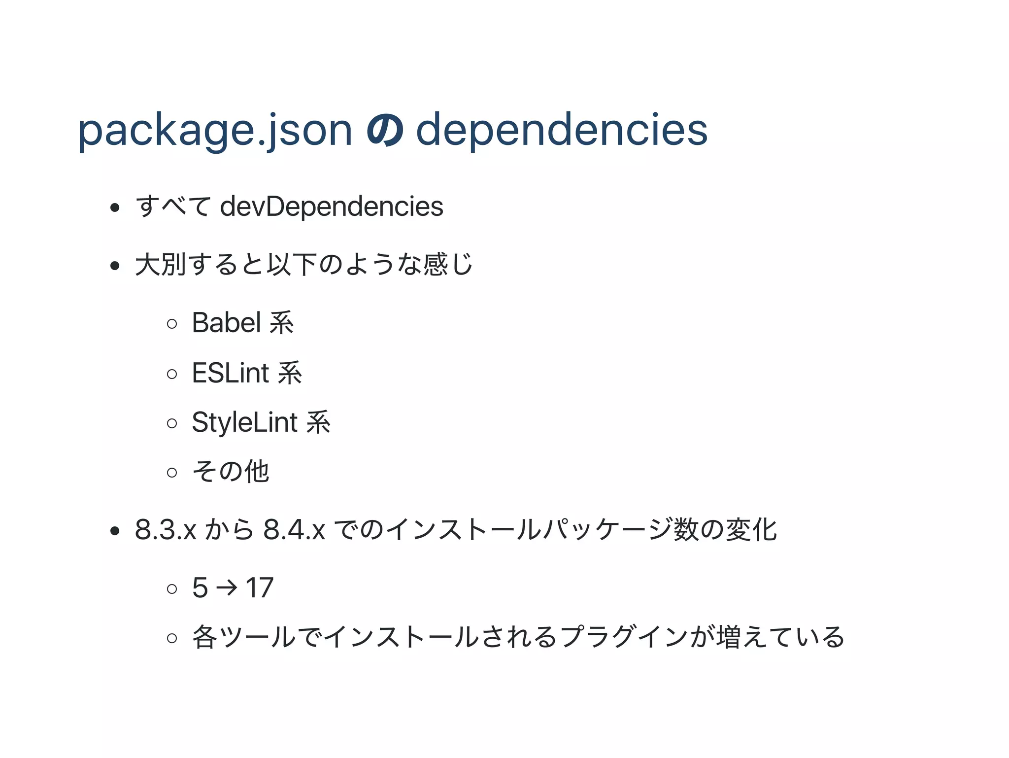 package.json のdependencies
すべてdevDependencies
大別すると以下のような感じ
Babel 系
ESLint 系
StyleLint 系
その他
8.3.x から8.4.x でのインストールパッケージ数の変化
5 → 17
各ツールでインストールされるプラグインが増えている
 