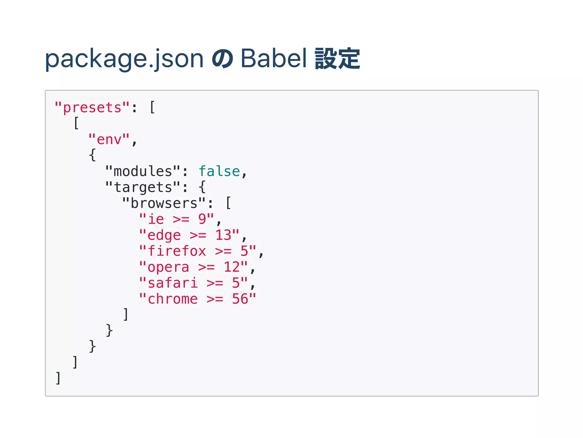 package.json のBabel 設定
"presets": [
[
"env",
{
"modules": false,
"targets": {
"browsers": [
"ie >= 9",
"edge >= 13",
"firefox >= 5",
"opera >= 12",
"safari >= 5",
"chrome >= 56"
]
}
}
]
]
 