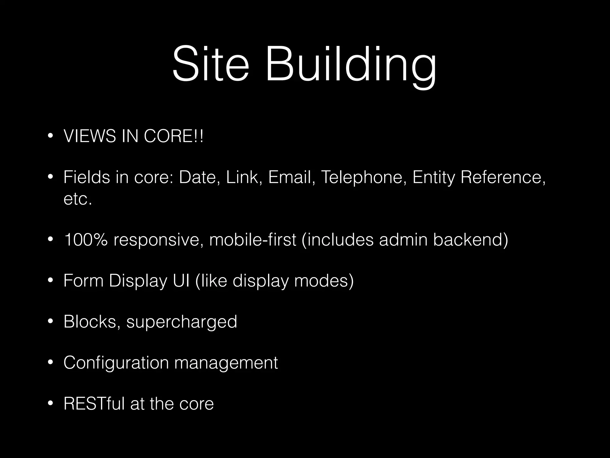 Site Building • VIEWS IN CORE!! • Fields in core: Date, Link, Email, Telephone, Entity Reference, etc. • 100% responsive, mobile-ﬁrst (includes admin backend) • Form Display UI (like display modes) • Blocks, supercharged • Conﬁguration management • RESTful at the core 