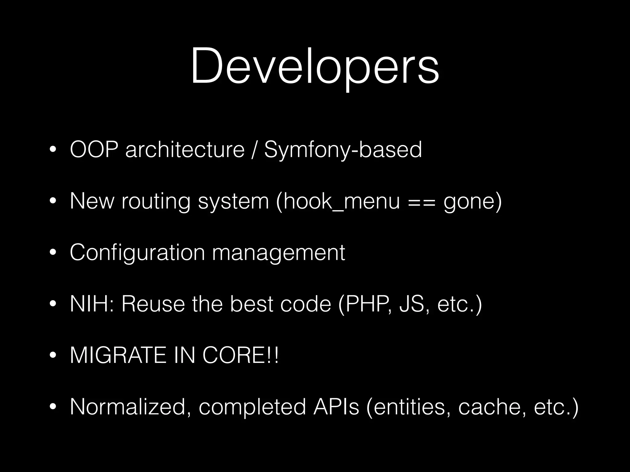 Developers • OOP architecture / Symfony-based • New routing system (hook_menu == gone) • Conﬁguration management • NIH: Reuse the best code (PHP, JS, etc.) • MIGRATE IN CORE!! • Normalized, completed APIs (entities, cache, etc.) 