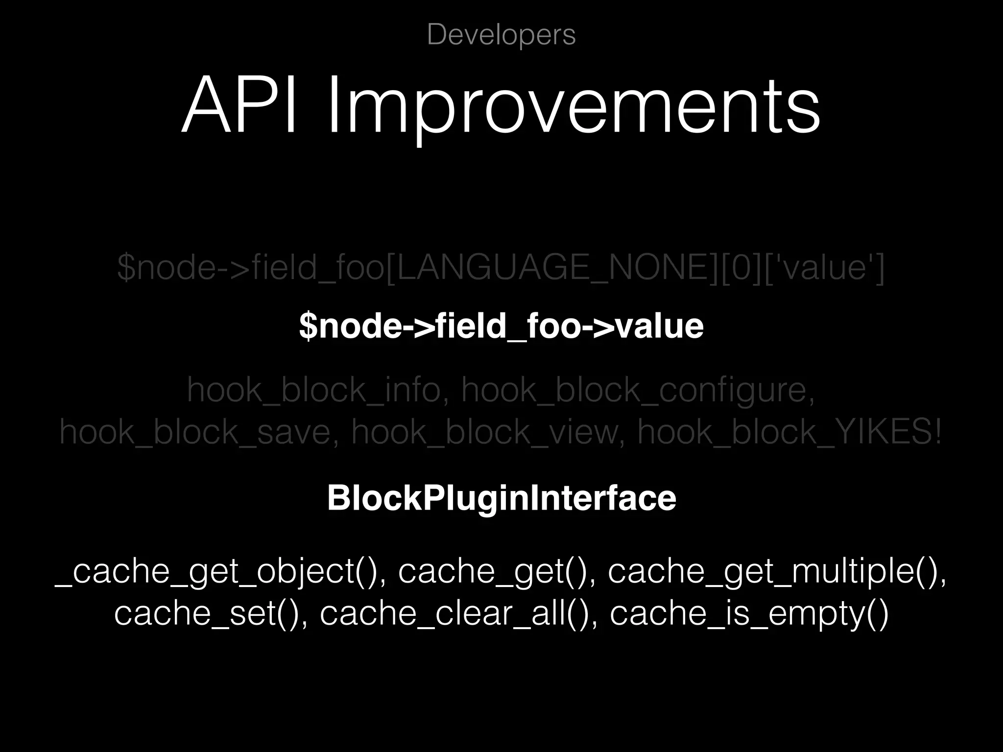 API Improvements Developers $node->ﬁeld_foo[LANGUAGE_NONE][0]['value'] $node->ﬁeld_foo->value hook_block_info, hook_block_conﬁgure, hook_block_save, hook_block_view, hook_block_YIKES! BlockPluginInterface _cache_get_object(), cache_get(), cache_get_multiple(), cache_set(), cache_clear_all(), cache_is_empty() 