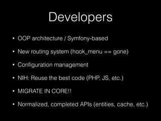 Developers
• OOP architecture / Symfony-based
• New routing system (hook_menu == gone)
• Conﬁguration management
• NIH: Reuse the best code (PHP, JS, etc.)
• MIGRATE IN CORE!!
• Normalized, completed APIs (entities, cache, etc.)
 