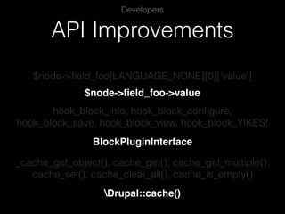API Improvements
Developers
$node->ﬁeld_foo[LANGUAGE_NONE][0]['value']
$node->ﬁeld_foo->value
hook_block_info, hook_block_conﬁgure,
hook_block_save, hook_block_view, hook_block_YIKES!
BlockPluginInterface
_cache_get_object(), cache_get(), cache_get_multiple(),
cache_set(), cache_clear_all(), cache_is_empty()
Drupal::cache()
 