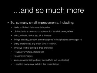 …and so much more
• So, so many small improvements, including:
• Node published date uses date picker
• UI dropbuttons clean up complex action item links everywhere
• Menu, content, block, etc. UI is intuitive
• Things already just work, even though we’re in alpha (test coverage++)
• Entity reference to any entity. Mind == blown.
• Wysiwyg toolbar conﬁg is drag-and-drop
• HTML5 everywhere, mobile-ﬁrst
• Responsive images
• Views-powered listings (easy to modify to suit your tastes)
• …and too many more to list in this presentation!
 