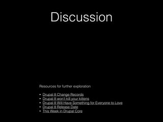 Discussion
Resources for further exploration
!
• Drupal 8 Change Records
• Drupal 8 won't kill your kittens
• Drupal 8 Will Have Something for Everyone to Love
• Drupal 8 Release Date
• This Week in Drupal Core
 