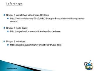 Drupal 8 Installation with Acquia Desktop:
   http://wdtutorials.com/2012/08/22/drupal-8-installation-with-acquia-dev-
   desktop

Drupal 8 Code Base:
   http://drupalmotion.com/article/drupal-code-base



Drupal 8 Initiatives:
   http://drupal.org/community-initiatives/drupal-core




@hectoriribarne
 