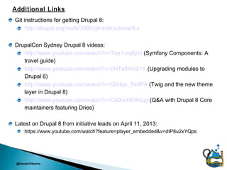 Additional Links
Git instructions for getting Drupal 8:
     http://drupal.org/node/3060/git-instructions/8.x

DrupalCon Sydney Drupal 8 videos:
   http://www.youtube.com/watch?v=Tep1-oq6jrU (Symfony Components: A
   travel guide)
   http://www.youtube.com/watch?v=0HTafIHU21A (Upgrading modules to
   Drupal 8)
   http://www.youtube.com/watch?v=QGIqu_Te0PA (Twig and the new theme
   layer in Drupal 8)
   http://www.youtube.com/watch?v=OSXxYK4hGjg (Q&A with Drupal 8 Core
   maintainers featuring Dries)

Latest on Drupal 8 from initiative leads on April 11, 2013:
      https://www.youtube.com/watch?feature=player_embedded&v=dIP8u2xYQps




 @hectoriribarne
 