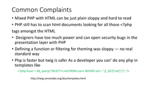 Common Complaints
• Mixed PHP with HTML can be just plain sloppy and hard to read
• PHP still has to scan html documents looking for all those <?php
tags amongst the HTML
• Designers have too much power and can open security bugs in the
presentation layer with PHP
• Defining a function or filtering for theming was sloppy — no real
standard way
• Php is faster but twig is safer As a developer you can’ do any php in
templates like
<?php $user = db_query(“SELECT n.nid FROM users WHERE uid = “.$_GET[‘uid’].“)”; ?>
http://twig.sensiolabs.org/doc/templates.html
 