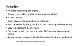 Benefits
• An extendable template engine
• Secure (can enable variable output escaping globally)
• It’s Unit Tested
• Great documentation and online resources
• Not coupled to Symfony so it has its own roadmap and community
• Easy to understand clean syntax
• Once you know it, can use it in other PHP frameworks outside of
Drupal
• Syntax support in several IDEs (Sublime text,PHPStorm, Netbeans)
http://twig.sensiolabs.org/doc/templates.html
 