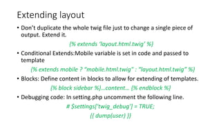 Extending layout
• Don’t duplicate the whole twig file just to change a single piece of
output. Extend it.
{% extends ‘layout.html.twig’ %}
• Conditional Extends:Mobile variable is set in code and passed to
template
{% extends mobile ? “mobile.html.twig" : “layout.html.twig” %}
• Blocks: Define content in blocks to allow for extending of templates.
{% block sidebar %}…content… {% endblock %}
• Debugging code: In setting.php uncomment the following line.
# $settings['twig_debug'] = TRUE;
{{ dump(user) }}
 