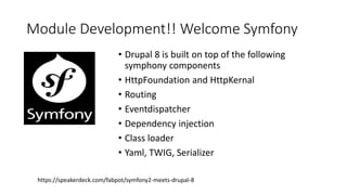 Module Development!! Welcome Symfony
• Drupal 8 is built on top of the following
symphony components
• HttpFoundation and HttpKernal
• Routing
• Eventdispatcher
• Dependency injection
• Class loader
• Yaml, TWIG, Serializer
https://speakerdeck.com/fabpot/symfony2-meets-drupal-8
 