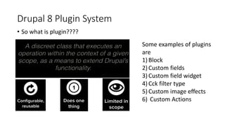 Drupal 8 Plugin System
• So what is plugin????
Some examples of plugins
are
1) Block
2) Custom fields
3) Custom field widget
4) Cck filter type
5) Custom image effects
6) Custom Actions
 