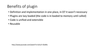Benefits of plugin
• Definition and implementation in one place, in D7 it wasn’t necessary
• Plugins are lazy loaded (the code is in loaded to memory until called)
• Code is unified and extensible
• Reusable
http://www.youtube.com/watch?v=2o5uY-iOoMo
 