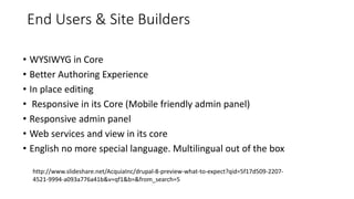 End Users & Site Builders
• WYSIWYG in Core
• Better Authoring Experience
• In place editing
• Responsive in its Core (Mobile friendly admin panel)
• Responsive admin panel
• Web services and view in its core
• English no more special language. Multilingual out of the box
http://www.slideshare.net/AcquiaInc/drupal-8-preview-what-to-expect?qid=5f17d509-2207-
4521-9994-a093a776a41b&v=qf1&b=&from_search=5
 