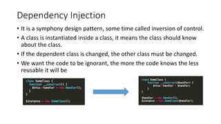Dependency Injection
• It is a symphony design pattern, some time called inversion of control.
• A class is instantiated inside a class, it means the class should know
about the class.
• If the dependent class is changed, the other class must be changed.
• We want the code to be ignorant, the more the code knows the less
reusable it will be
 
