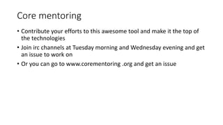 Core mentoring
• Contribute your efforts to this awesome tool and make it the top of
the technologies
• Join irc channels at Tuesday morning and Wednesday evening and get
an issue to work on
• Or you can go to www.corementoring .org and get an issue
 