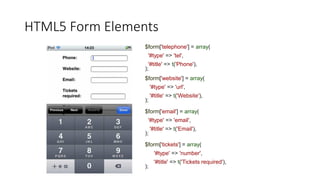 HTML5 Form Elements
$form['telephone'] = array(
'#type' => 'tel',
'#title' => t('Phone'),
);
$form['website'] = array(
'#type' => 'url',
'#title' => t('Website'),
);
$form['email'] = array(
'#type' => 'email',
'#title' => t('Email'),
);
$form['tickets'] = array(
'#type' => 'number',
'#title' => t('Tickets required'),
);
 
