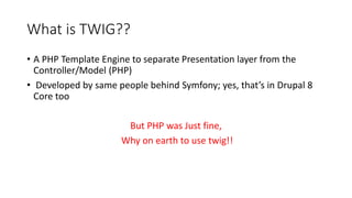 What is TWIG??
• A PHP Template Engine to separate Presentation layer from the
Controller/Model (PHP)
• Developed by same people behind Symfony; yes, that’s in Drupal 8
Core too
But PHP was Just fine,
Why on earth to use twig!!
 