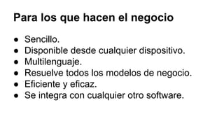 Para los que hacen el negocio
● Sencillo.
● Disponible desde cualquier dispositivo.
● Multilenguaje.
● Resuelve todos los modelos de negocio.
● Eficiente y eficaz.
● Se integra con cualquier otro software.
 
