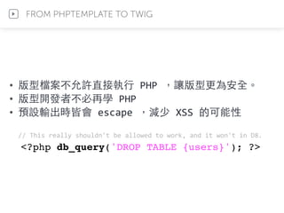 • 版型檔案不允許直接執⾏行	
  PHP	
  ，讓版型更為安全。	
  
• 版型開發者不必再學	
  PHP	
  
• 預設輸出時皆會	
  escape	
  ，減少	
  XSS	
  的可能性	
  
//	
  This	
  really	
  shouldn't	
  be	
  allowed	
  to	
  work,	
  and	
  it	
  won't	
  in	
  D8.	
  
<?php db_query('DROP TABLE {users}'); ?>
FROM PHPTEMPLATE TO TWIG
 
