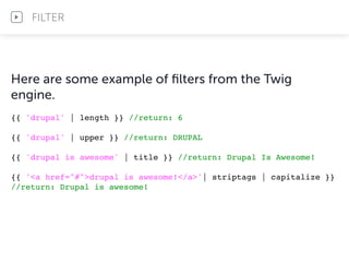 Here are some example of ﬁlters from the Twig
engine.
{{ 'drupal' | length }} //return: 6
{{ 'drupal' | upper }} //return: DRUPAL
{{ 'drupal is awesome' | title }} //return: Drupal Is Awesome!
{{ '<a href="#">drupal is awesome!</a>'| striptags | capitalize }}
//return: Drupal is awesome!
FILTER
 