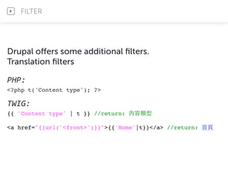 Drupal oﬀers some additional ﬁlters.
Translation ﬁlters
PHP:	
  
<?php t('Content type'); ?>
TWIG:	
  
{{ 'Content type' | t }} //return: 內容類型
<a href="{{url('<front>')}}">{{'Home'|t}}</a> //return: ⾸首⾴頁
FILTER
 