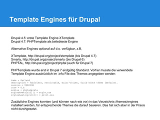 Template Engines für Drupal

Drupal 4.5: erste Template Engine XTemplate
Drupal 4.7: PHPTemplate als beliebteste Engine

Alternative Engines optional auf d.o. verfügbar, z.B.

XTemplate, http://drupal.org/project/xtemplate (bis Drupal 4.7)
Smarty, http://drupal.org/project/smarty (bis Drupal 6)
PHPTAL, http://drupal.org/project/phptal (auch für Drupal 7)

PHPTemplate wurde erst in Drupal 7 endgültig Standard. Vorher musste die verwendete
Template Engine ausdrücklich im .info File des Themes angegeben werden:
name = Garland
description = Tableless, recolorable, multi-column, fluid width theme (default).
version = VERSION
core = 6.x
engine = phptemplate
stylesheets[all][] = style.css
stylesheets[print][] = print.css


Zusätzliche Engines konnten (und können nach wie vor) in das Verzeichnis /themes/engines
installiert werden, für entsprechende Themes die darauf basieren. Das hat sich aber in der Praxis
nicht durchgesetzt.
 