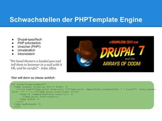 Schwachstellen der PHPTemplate Engine

 ●   Drupal-spezifisch
 ●   PHP erforderlich
 ●   Unsicher (PHP!)
 ●   Umständlich
 ●   Inkonsistent

"We hand themers a loaded gun and
 tell them to hammer in a nail with it
 Oh, and be careful" - John Albin


 Wer will denn so etwas wirklich:
 <ul class="views-summary">
   <?php foreach ($rows as $id => $row): ?>
     <li><a href="<?php print $row->url; ?>"<?php print !empty($row_classes[$id]) ? ' class="'. $row_classes
 [$id] .'"' : ''; ?>><?php print $row->link; ?></a>
       <?php if (!empty($options['count'])): ?>
         (<?php print $row->count?>)
       <?php endif; ?>
     </li>
   <?php endforeach; ?>
   </ul>
 